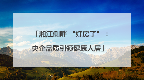 湘江侧畔 “好房子”：央企品质引领健康人居