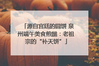 源自宫廷的圆饼 泉州端午美食煎䭔：老祖宗的“补天饼”