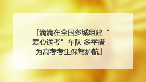 滴滴在全国多城组建“爱心送考”车队 多举措为高考考生保驾护航