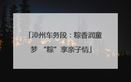 漳州车务段：粽香润童梦 “粽”享亲子情