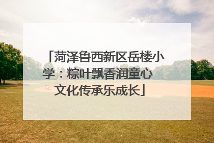 菏泽鲁西新区岳楼小学：粽叶飘香润童心 文化传承乐成长