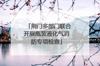 荆门多部门联合开展瓶装液化气消防专项检查