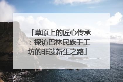 草原上的匠心传承：探访巴林民族手工坊的非遗新生之路