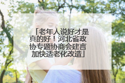 老年人说好才是真的好！河北省政协专题协商会建言加快适老化改造