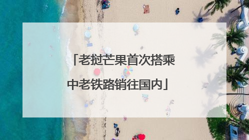老挝芒果首次搭乘中老铁路销往国内