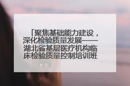 聚焦基础能力建设，深化检验质量发展——湖北省基层医疗机构临床检验质量控制培训班（孝感站）成功举办