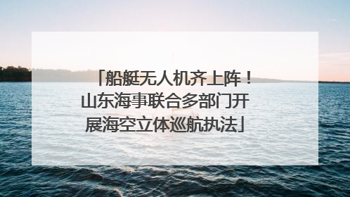船艇无人机齐上阵！山东海事联合多部门开展海空立体巡航执法