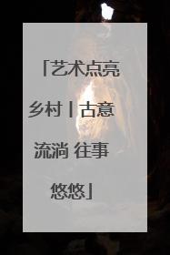 艺术点亮乡村丨古意流淌 往事悠悠