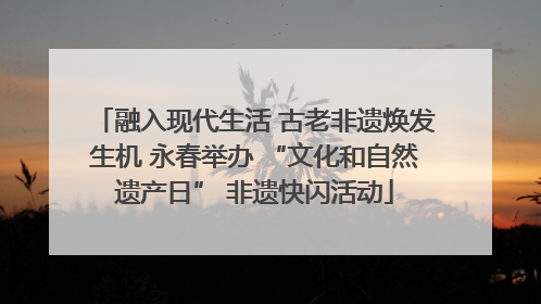 融入现代生活 古老非遗焕发生机 永春举办 “文化和自然遗产日” 非遗快闪活动