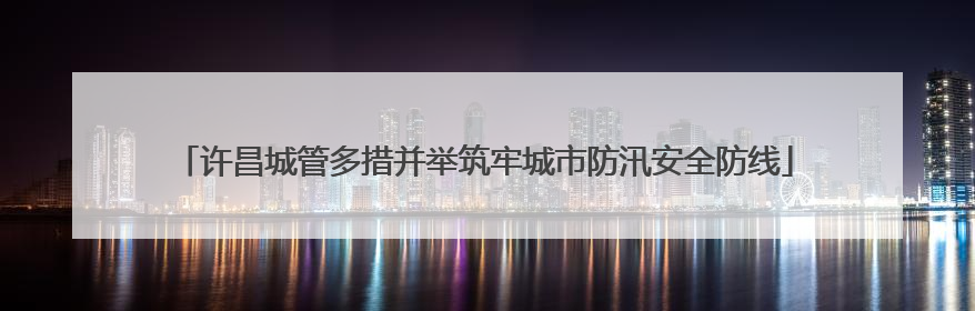 许昌城管多措并举筑牢城市防汛安全防线