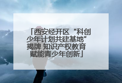 西安经开区“科创少年计划共建基地”揭牌 知识产权教育赋能青少年创新