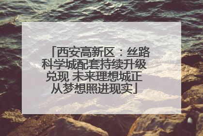 西安高新区：丝路科学城配套持续升级兑现 未来理想城正从梦想照进现实