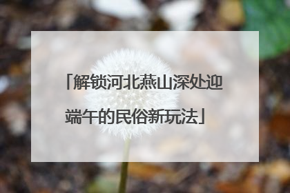 解锁河北燕山深处迎端午的民俗新玩法