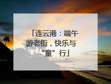 连云港：端午游老街，快乐与“童”行