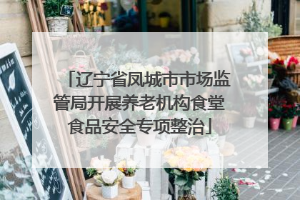 辽宁省凤城市市场监管局开展养老机构食堂食品安全专项整治