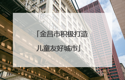 金昌市积极打造儿童友好城市