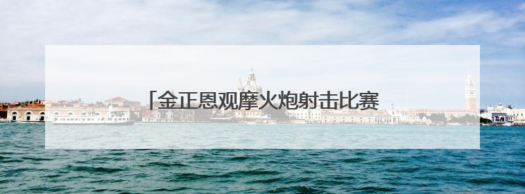 金正恩观摩火炮射击比赛：保持万全的临战态势