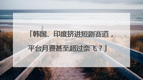 韩国、印度挤进短剧赛道，平台月费甚至超过奈飞？