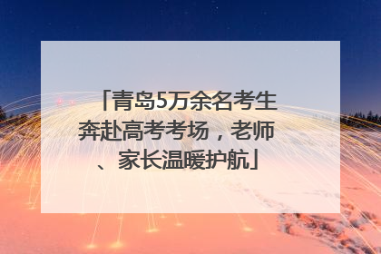 青岛5万余名考生奔赴高考考场，老师、家长温暖护航