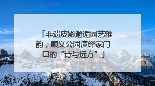 非遗皮影邂逅园艺雅韵，顺义公园演绎家门口的“诗与远方”