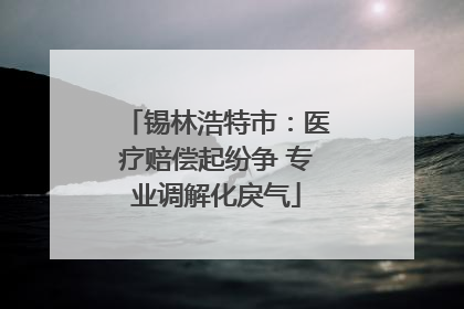 锡林浩特市：医疗赔偿起纷争 专业调解化戾气