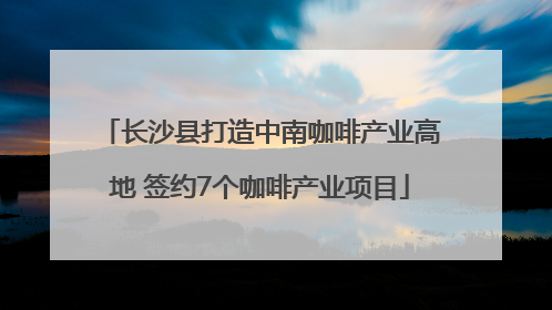 长沙县打造中南咖啡产业高地 签约7个咖啡产业项目