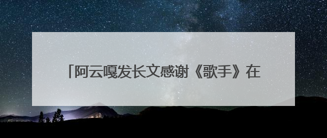 阿云嘎发长文感谢《歌手》在音乐的余温里续写热爱的篇章