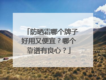 防晒霜哪个牌子好用又便宜？哪个靠谱有良心？