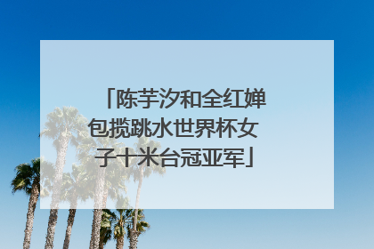 陈芋汐和全红婵包揽跳水世界杯女子十米台冠亚军