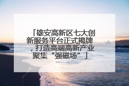 雄安高新区七大创新服务平台正式揭牌，打造高端高新产业聚集“强磁场”