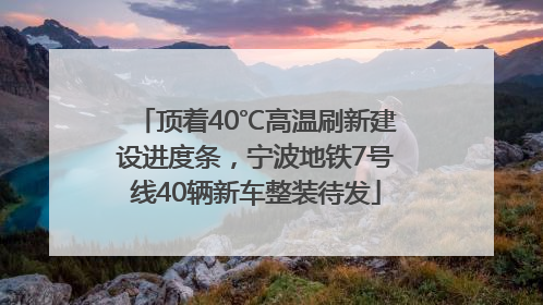 顶着40℃高温刷新建设进度条，宁波地铁7号线40辆新车整装待发
