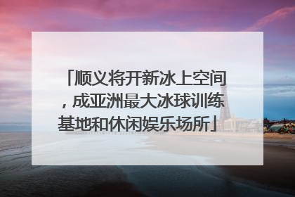 顺义将开新冰上空间，成亚洲最大冰球训练基地和休闲娱乐场所
