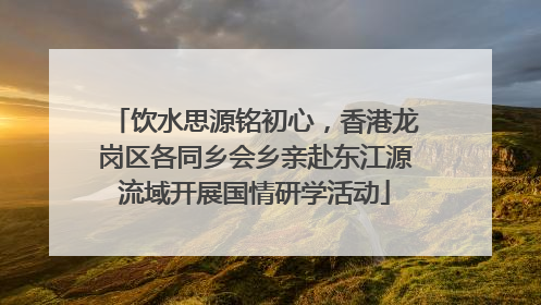 饮水思源铭初心，香港龙岗区各同乡会乡亲赴东江源流域开展国情研学活动