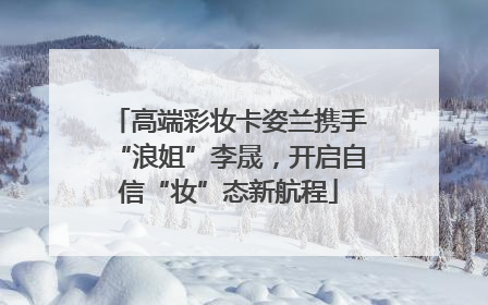 高端彩妆卡姿兰携手“浪姐”李晟，开启自信“妆”态新航程