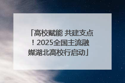 高校赋能 共建支点！2025全国主流融媒湖北高校行启动