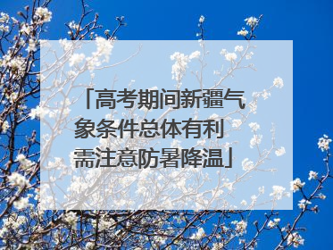 高考期间新疆气象条件总体有利 需注意防暑降温