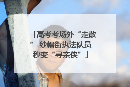高考考场外“走散” 纱帽街执法队员秒变“寻亲侠”