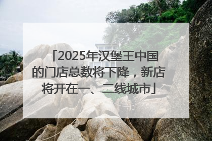 2025年汉堡王中国的门店总数将下降，新店将开在一、二线城市