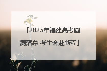 2025年福建高考圆满落幕 考生奔赴新程