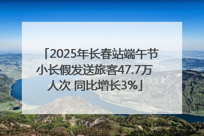 2025年长春站端午节小长假发送旅客47.7万人次 同比增长3%
