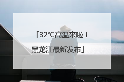 32℃高温来啦！黑龙江最新发布