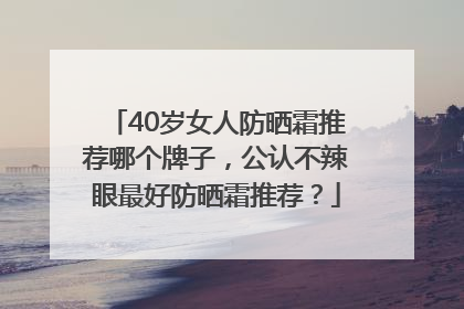 40岁女人防晒霜推荐哪个牌子，公认不辣眼最好防晒霜推荐？