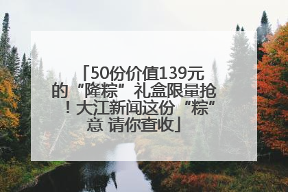 50份价值139元的“隆粽”礼盒限量抢！大江新闻这份“粽”意 请你查收