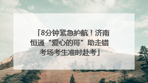 8分钟紧急护航！济南恒通“爱心的哥”助走错考场考生准时赴考